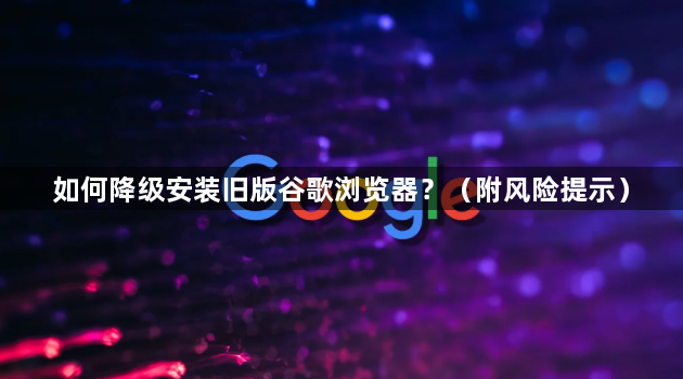 如何降级安装旧版谷歌浏览器？（附风险提示）1