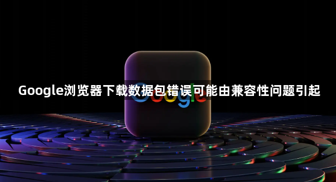 Google浏览器下载数据包错误可能由兼容性问题引起1