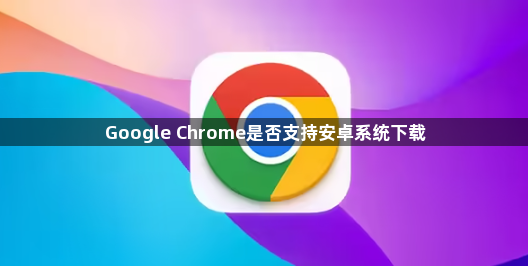Google Chrome是否支持安卓系统下载1