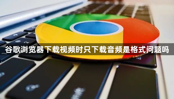 谷歌浏览器下载视频时只下载音频是格式问题吗1