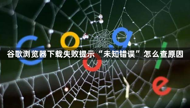 谷歌浏览器下载失败提示“未知错误”怎么查原因1
