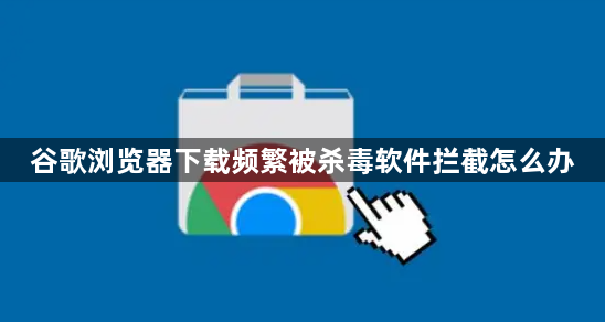 谷歌浏览器下载频繁被杀毒软件拦截怎么办1