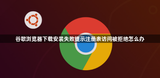 谷歌浏览器下载安装失败提示注册表访问被拒绝怎么办1