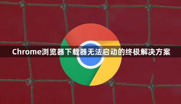 Chrome浏览器下载器无法启动的终极解决方案1