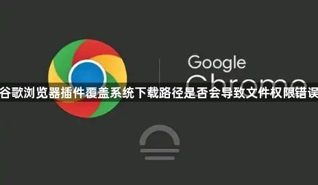 谷歌浏览器插件覆盖系统下载路径是否会导致文件权限错误1