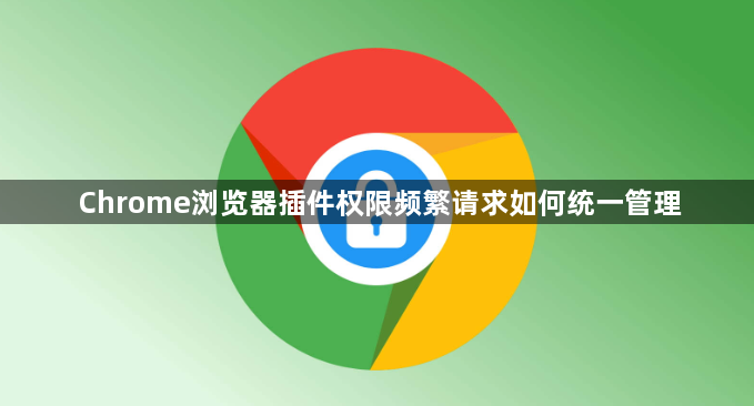 Chrome浏览器插件权限频繁请求如何统一管理1