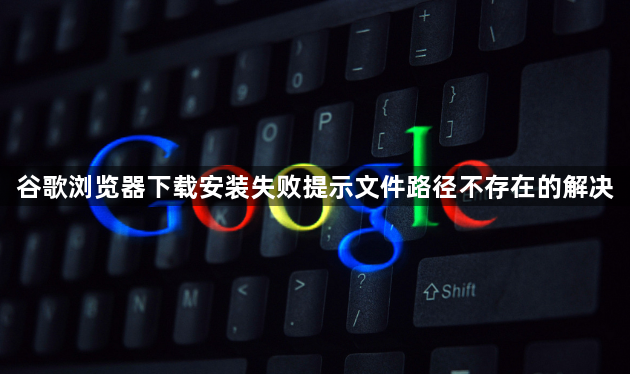 谷歌浏览器下载安装失败提示文件路径不存在的解决1