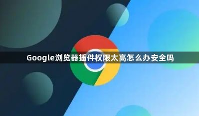 Google浏览器插件权限太高怎么办安全吗1