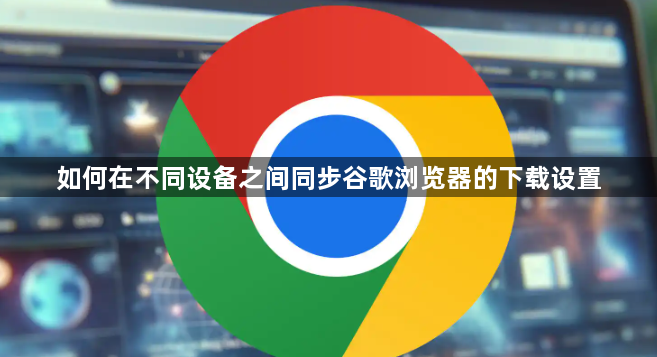 如何在不同设备之间同步谷歌浏览器的下载设置1