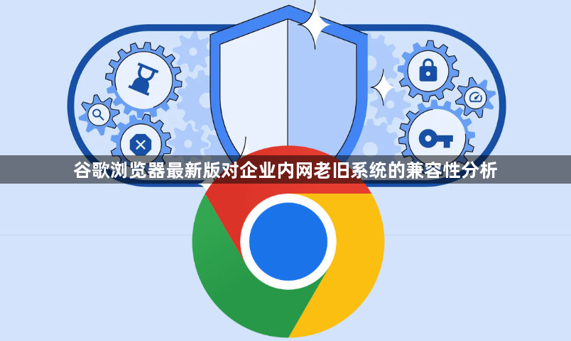 谷歌浏览器最新版对企业内网老旧系统的兼容性分析1