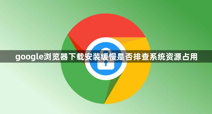 google浏览器下载安装缓慢是否排查系统资源占用1